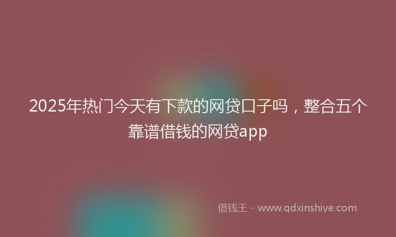 2025年热门今天有下款的网贷口子吗，整合五个靠谱借钱的网贷app