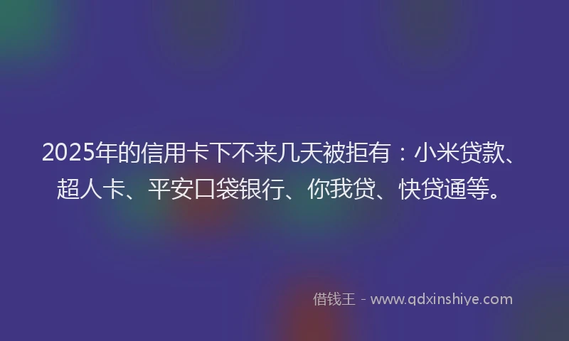 2025年的信用卡下不来几天被拒有：小米贷款、超人卡、平安口袋银行、你我贷、快贷通等。