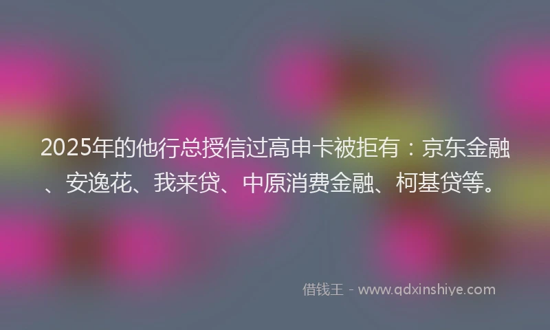 2025年的他行总授信过高申卡被拒有：京东金融、安逸花、我来贷、中原消费金融、柯基贷等。