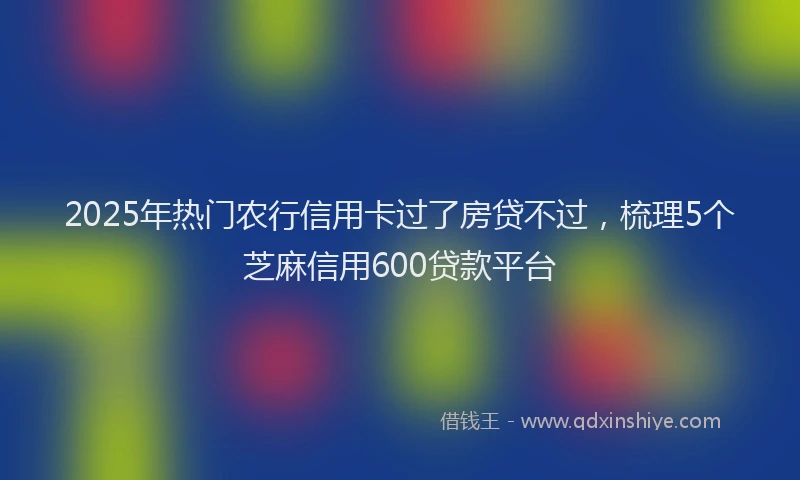 2025年热门农行信用卡过了房贷不过，梳理5个芝麻信用600贷款平台