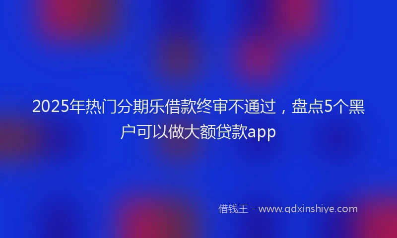 2025年热门分期乐借款终审不通过，盘点5个黑户可以做大额贷款app
