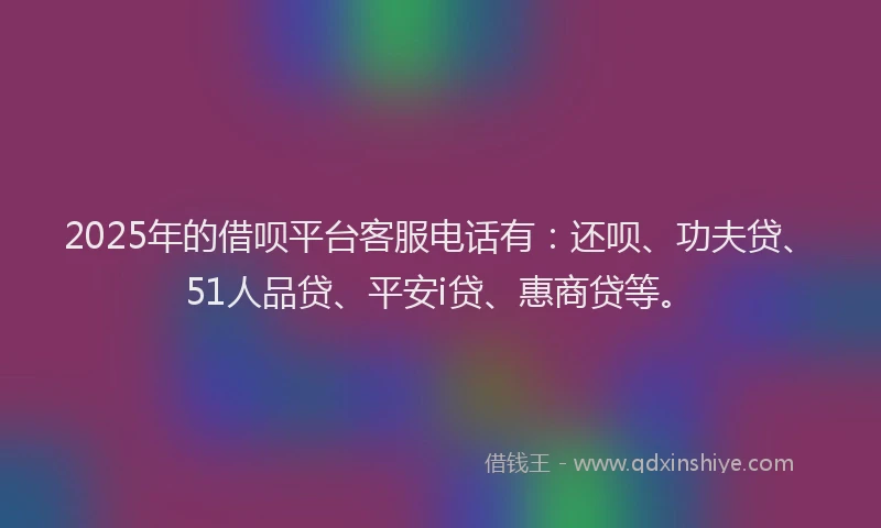 2025年的借呗平台客服电话有：还呗、功夫贷、51人品贷、平安i贷、惠商贷等。