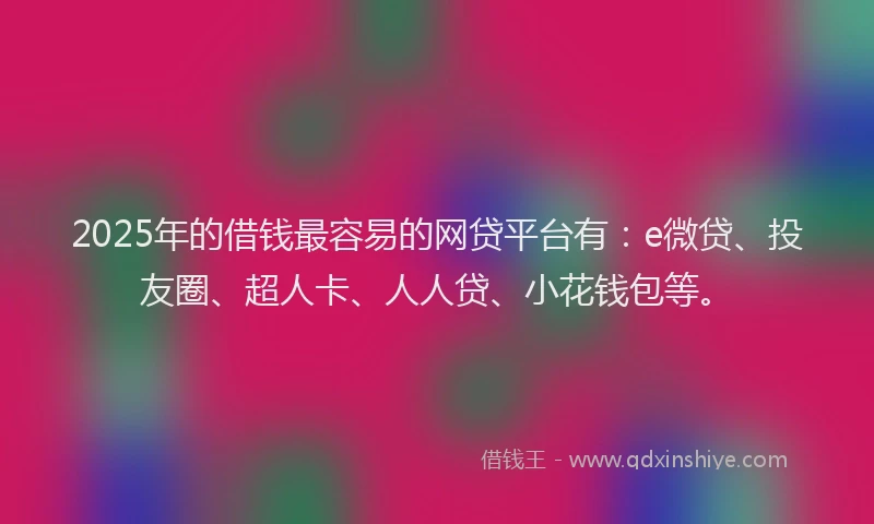 2025年的借钱最容易的网贷平台有：e微贷、投友圈、超人卡、人人贷、小花钱包等。