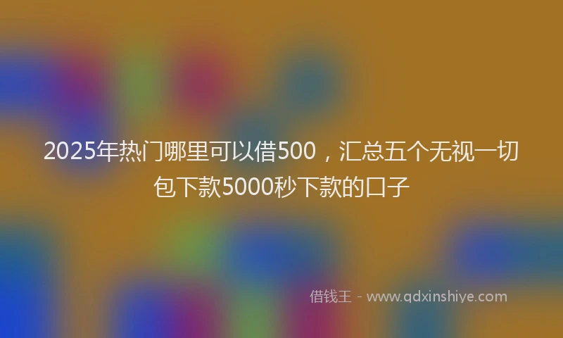 2025年热门哪里可以借500，汇总五个无视一切包下款5000秒下款的口子