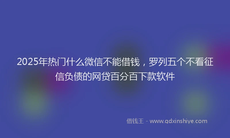 2025年热门什么微信不能借钱，罗列五个不看征信负债的网贷百分百下款软件