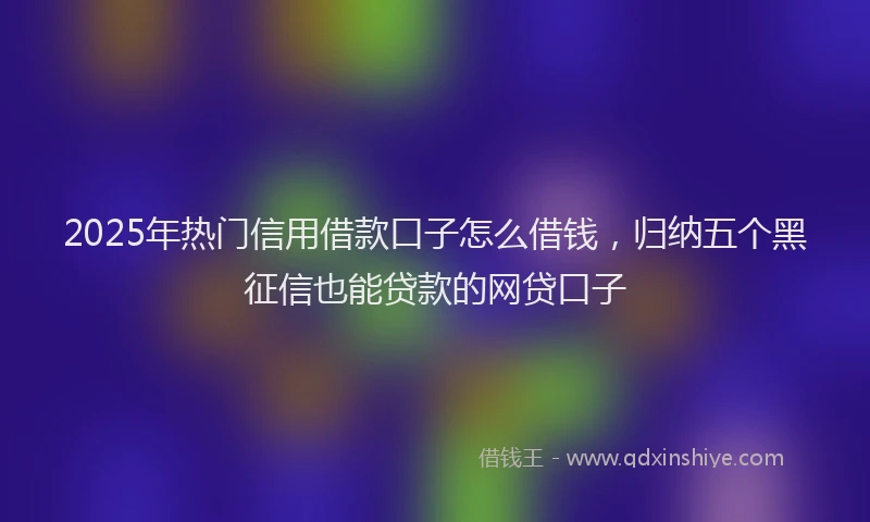 2025年热门信用借款口子怎么借钱，归纳五个黑征信也能贷款的网贷口子