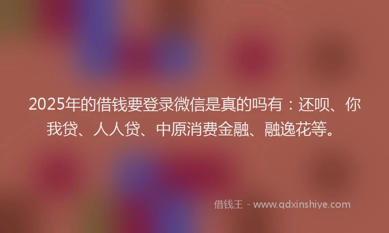 2025年的借钱要登录微信是真的吗有：还呗、你我贷、人人贷、中原消费金融、融逸花等。