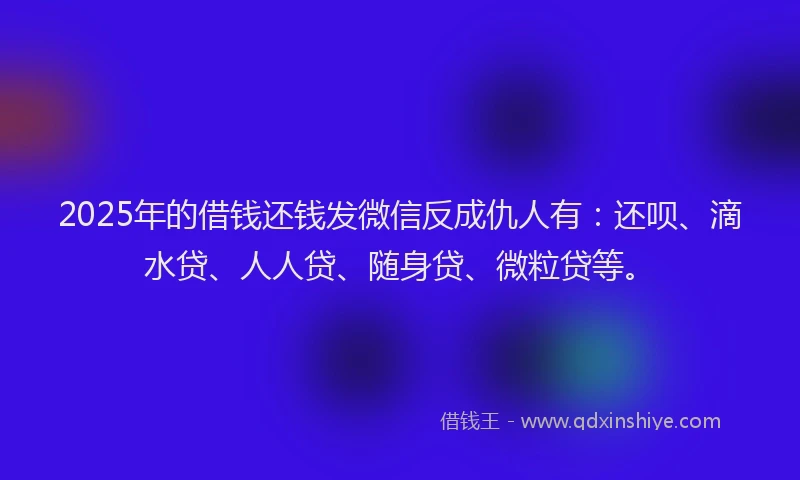 2025年的借钱还钱发微信反成仇人有：还呗、滴水贷、人人贷、随身贷、微粒贷等。