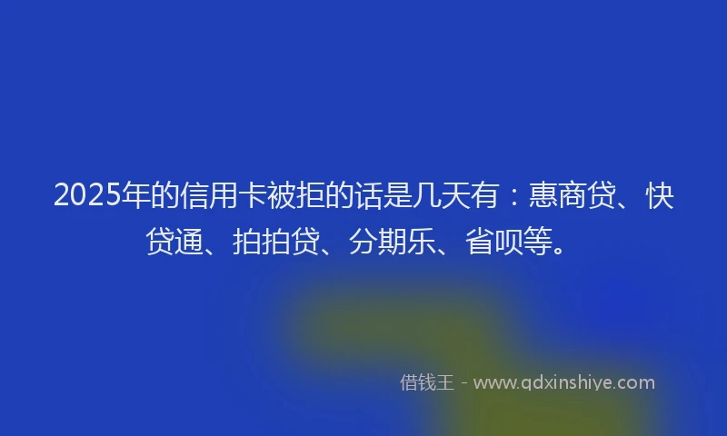 2025年的信用卡被拒的话是几天有：惠商贷、快贷通、拍拍贷、分期乐、省呗等。