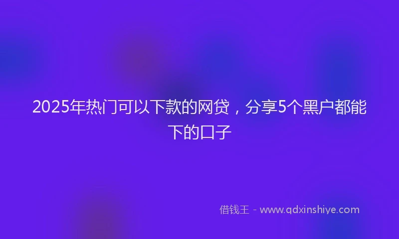 2025年热门可以下款的网贷，分享5个黑户都能下的口子