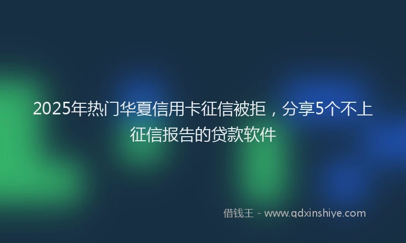 2025年热门华夏信用卡征信被拒，分享5个不上征信报告的贷款软件