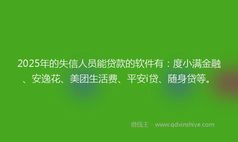 2025年的失信人员能贷款的软件有：度小满金融、安逸花、美团生活费、平安i贷、随身贷等。
