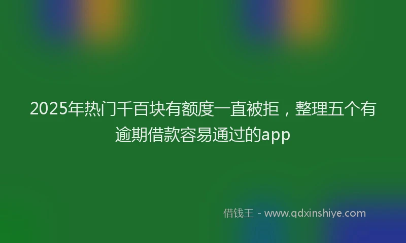 2025年热门千百块有额度一直被拒，整理五个有逾期借款容易通过的app