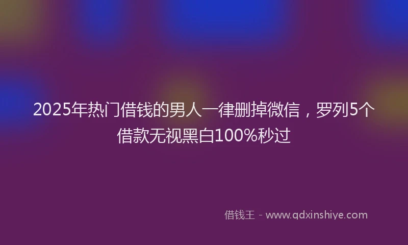 2025年热门借钱的男人一律删掉微信，罗列5个借款无视黑白100%秒过
