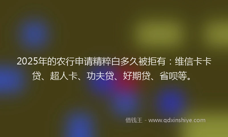 2025年的农行申请精粹白多久被拒有：维信卡卡贷、超人卡、功夫贷、好期贷、省呗等。