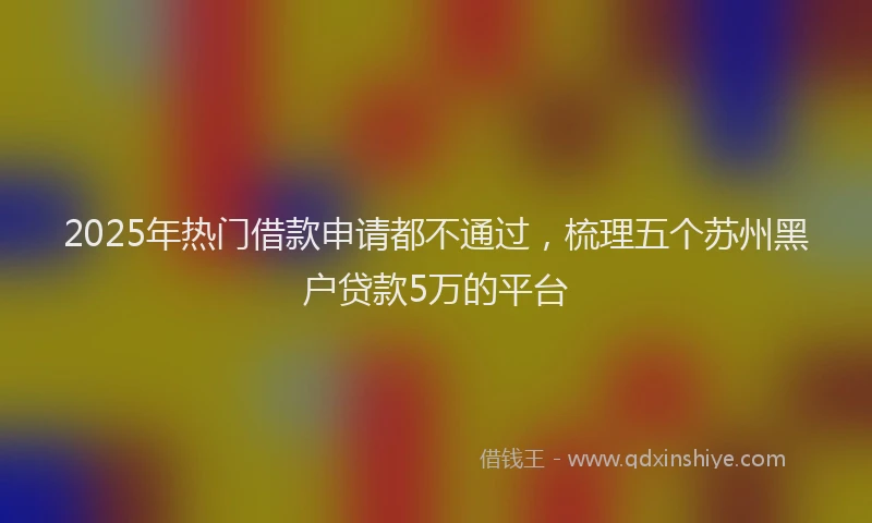 2025年热门借款申请都不通过，梳理五个苏州黑户贷款5万的平台