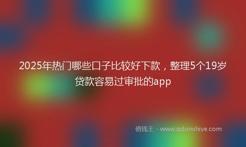 2025年热门哪些口子比较好下款，整理5个19岁贷款容易过审批的app