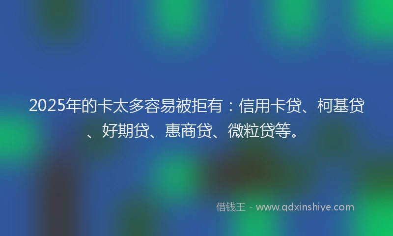 2025年的卡太多容易被拒有：信用卡贷、柯基贷、好期贷、惠商贷、微粒贷等。