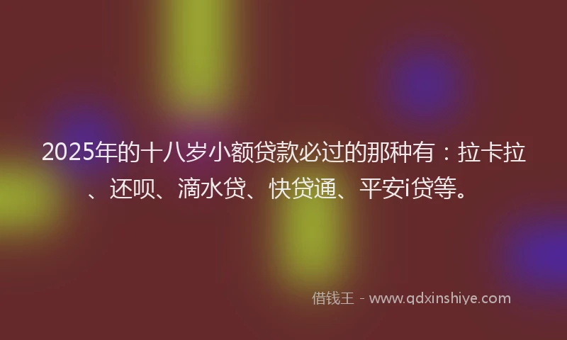 2025年的十八岁小额贷款必过的那种有：拉卡拉、还呗、滴水贷、快贷通、平安i贷等。