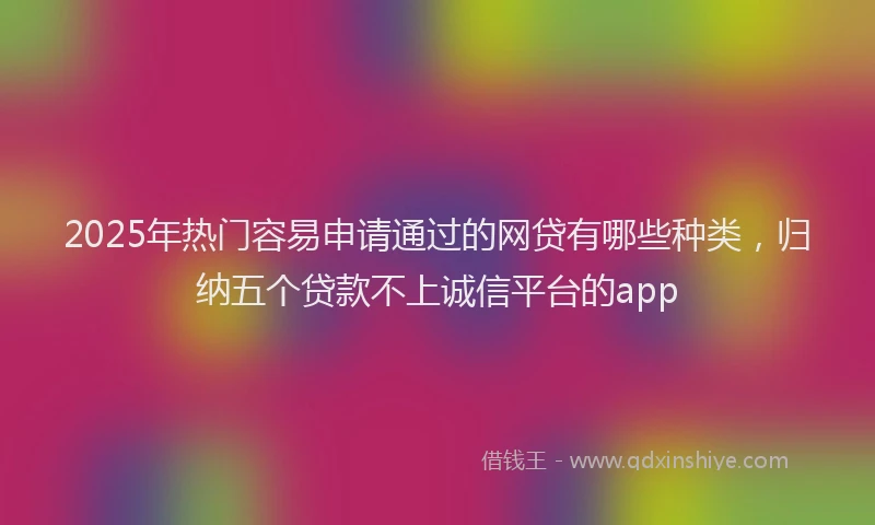 2025年热门容易申请通过的网贷有哪些种类，归纳五个贷款不上诚信平台的app