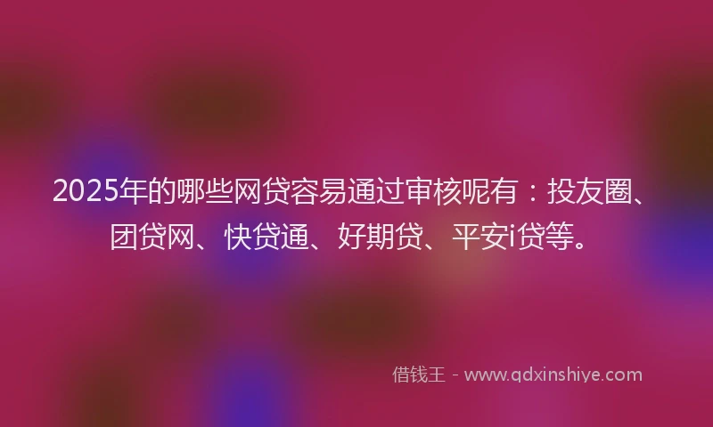 2025年的哪些网贷容易通过审核呢有：投友圈、团贷网、快贷通、好期贷、平安i贷等。