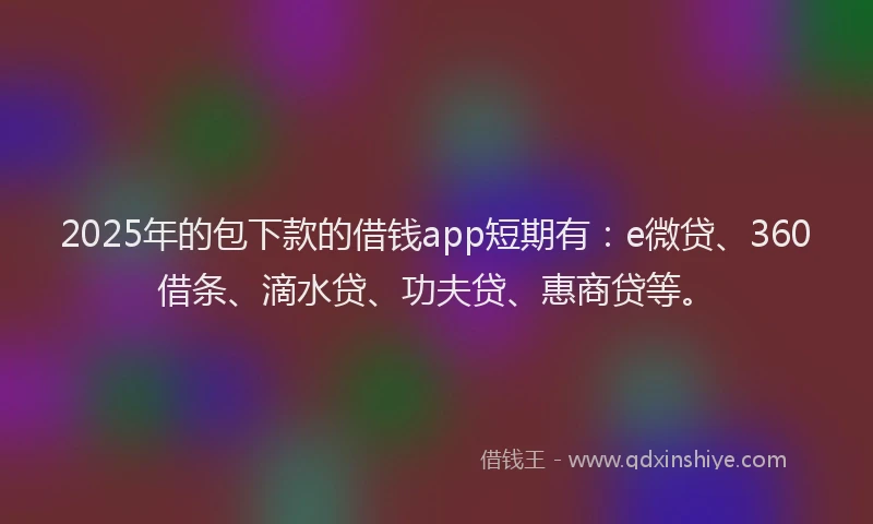 2025年的包下款的借钱app短期有：e微贷、360借条、滴水贷、功夫贷、惠商贷等。