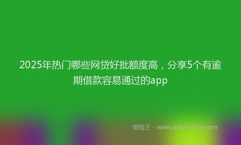 2025年热门哪些网贷好批额度高，分享5个有逾期借款容易通过的app