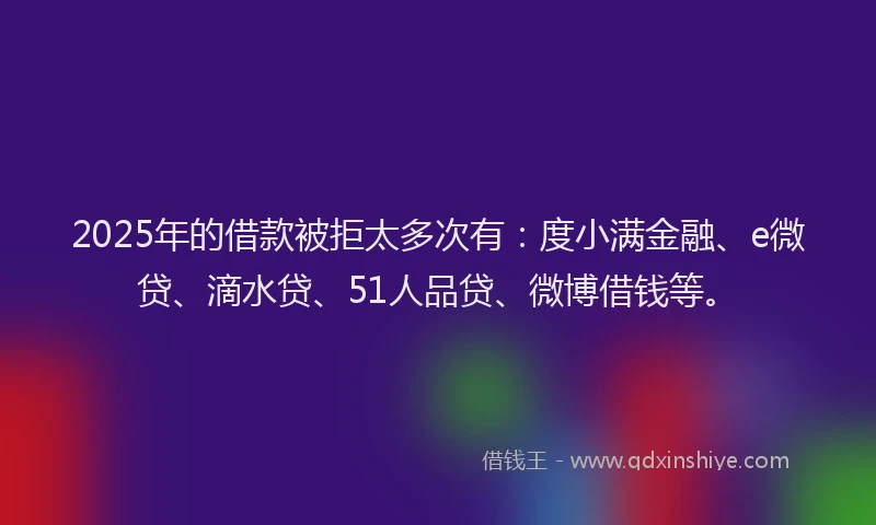 2025年的借款被拒太多次有：度小满金融、e微贷、滴水贷、51人品贷、微博借钱等。