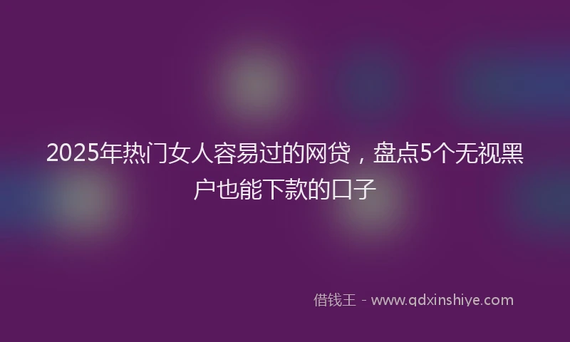 2025年热门女人容易过的网贷，盘点5个无视黑户也能下款的口子
