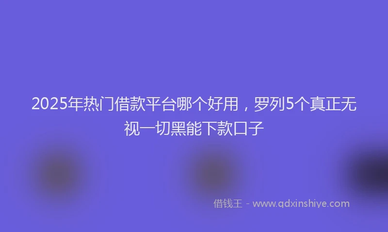 2025年热门借款平台哪个好用，罗列5个真正无视一切黑能下款口子