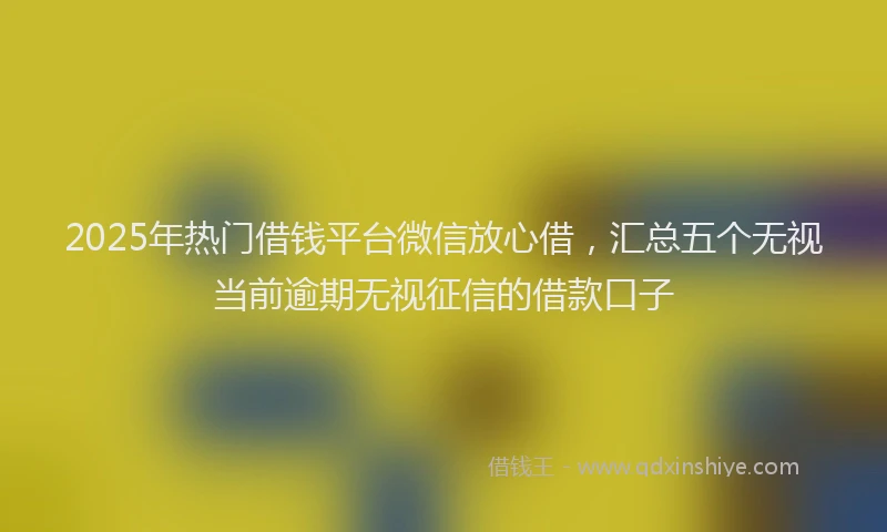 2025年热门借钱平台微信放心借，汇总五个无视当前逾期无视征信的借款口子