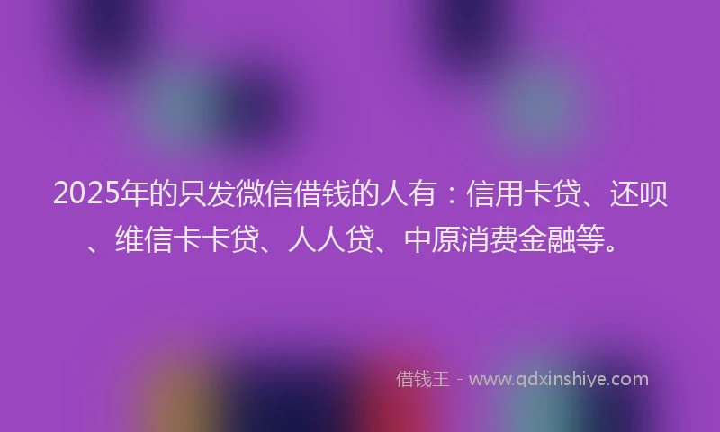 2025年的只发微信借钱的人有：信用卡贷、还呗、维信卡卡贷、人人贷、中原消费金融等。