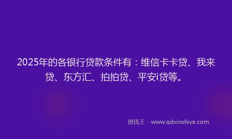 2025年的各银行贷款条件有：维信卡卡贷、我来贷、东方汇、拍拍贷、平安i贷等。