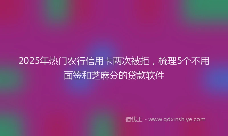 2025年热门农行信用卡两次被拒，梳理5个不用面签和芝麻分的贷款软件