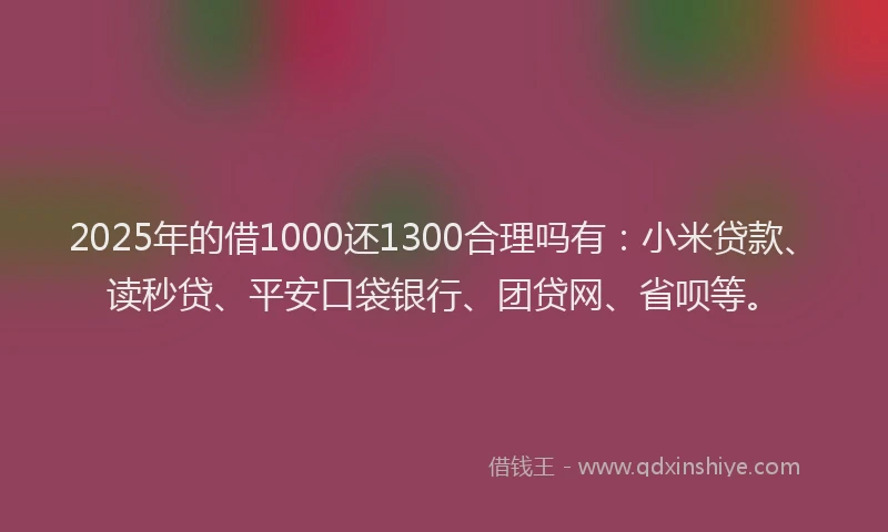2025年的借1000还1300合理吗有：小米贷款、读秒贷、平安口袋银行、团贷网、省呗等。