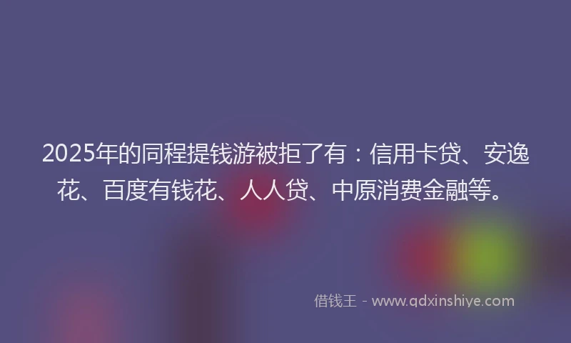 2025年的同程提钱游被拒了有：信用卡贷、安逸花、百度有钱花、人人贷、中原消费金融等。