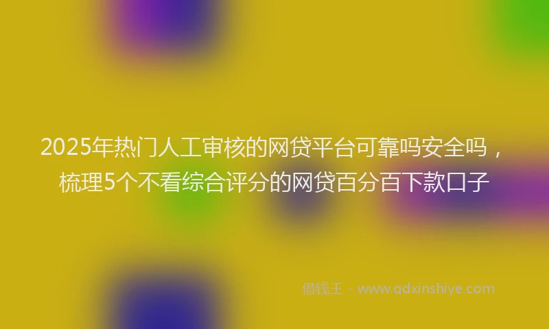 2025年热门人工审核的网贷平台可靠吗安全吗，梳理5个不看综合评分的网贷百分百下款口子