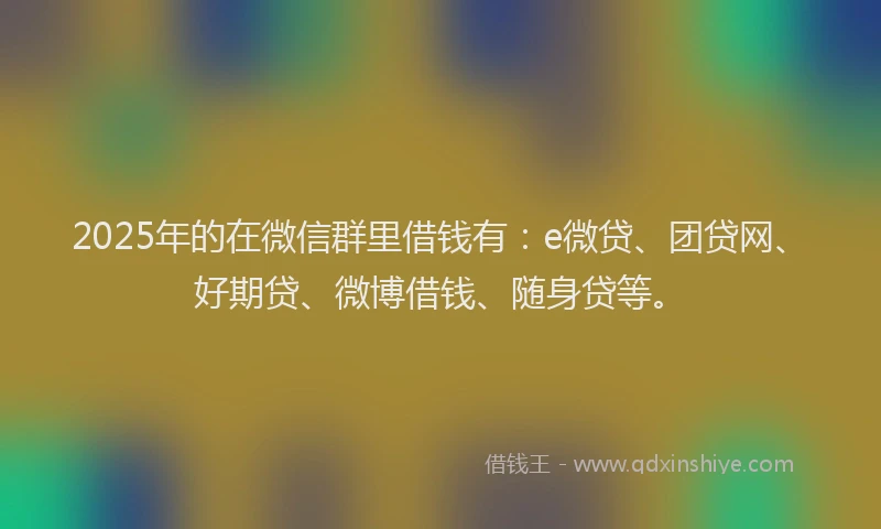 2025年的在微信群里借钱有：e微贷、团贷网、好期贷、微博借钱、随身贷等。