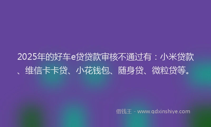 2025年的好车e贷贷款审核不通过有：小米贷款、维信卡卡贷、小花钱包、随身贷、微粒贷等。