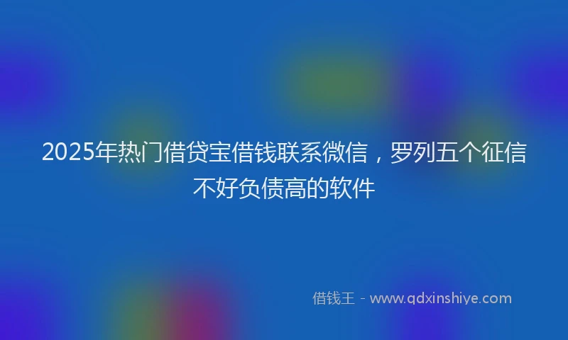 2025年热门借贷宝借钱联系微信，罗列五个征信不好负债高的软件