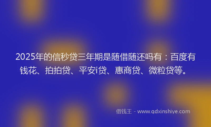 2025年的信秒贷三年期是随借随还吗有：百度有钱花、拍拍贷、平安i贷、惠商贷、微粒贷等。