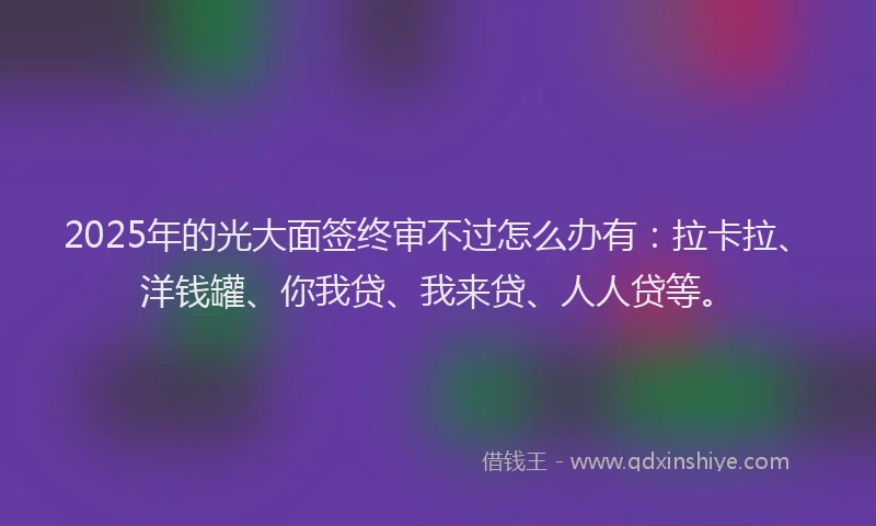 2025年的光大面签终审不过怎么办有：拉卡拉、洋钱罐、你我贷、我来贷、人人贷等。