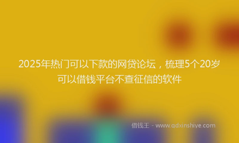 2025年热门可以下款的网贷论坛，梳理5个20岁可以借钱平台不查征信的软件