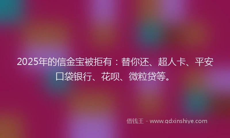2025年的信金宝被拒有：替你还、超人卡、平安口袋银行、花呗、微粒贷等。
