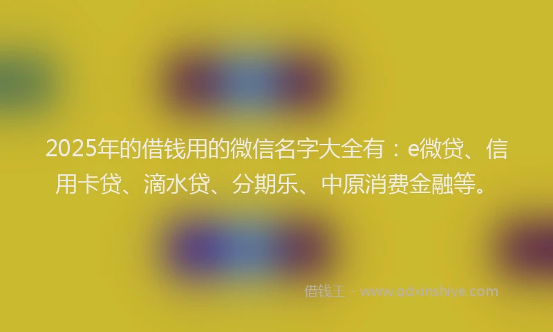 2025年的借钱用的微信名字大全有：e微贷、信用卡贷、滴水贷、分期乐、中原消费金融等。