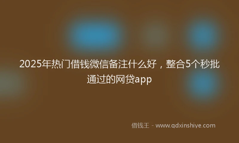 2025年热门借钱微信备注什么好，整合5个秒批通过的网贷app