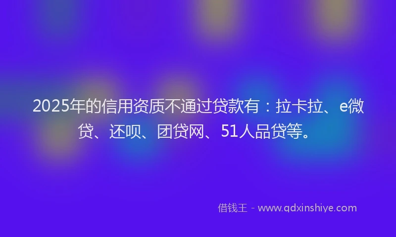 2025年的信用资质不通过贷款有:拉卡拉、e微贷、还呗、团贷网、51人品贷等。