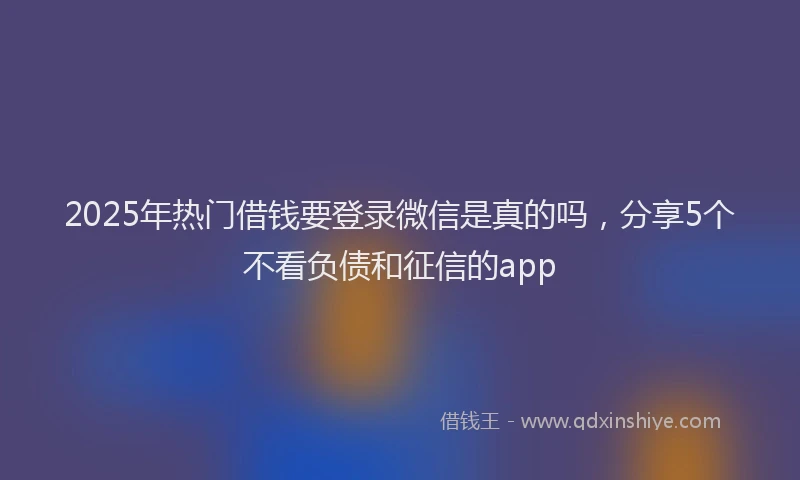 2025年热门借钱要登录微信是真的吗，分享5个不看负债和征信的app