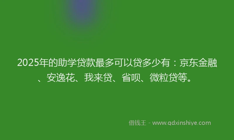 2025年的助学贷款最多可以贷多少有：京东金融、安逸花、我来贷、省呗、微粒贷等。