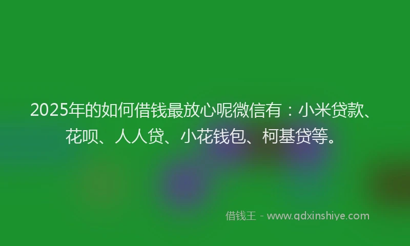 2025年的如何借钱最放心呢微信有：小米贷款、花呗、人人贷、小花钱包、柯基贷等。